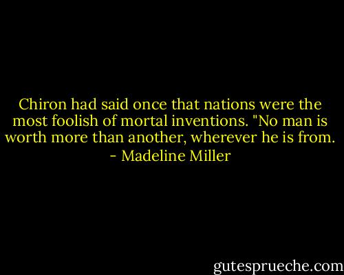Chiron had said once that nations were the most foolish of mortal inventions. "No man is worth more than another, wherever he is from. - Madeline Miller