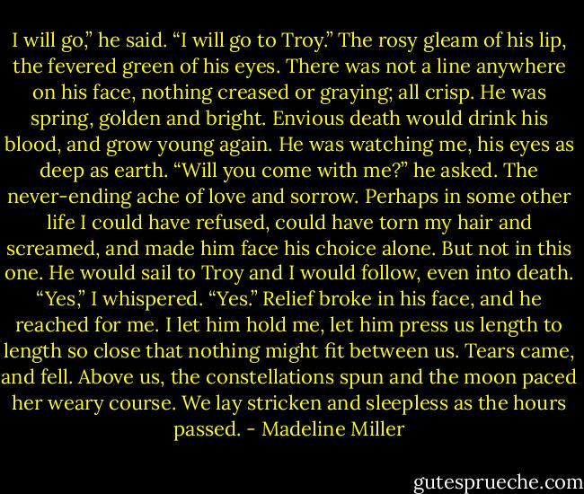 I will go,” he said. “I will go to Troy.”<br />The rosy gleam of his lip, the fevered green of his eyes. There was not a line anywhere on his face, nothing creased or graying; all crisp. He was spring, golden and bright. Envious death would drink his blood, and grow young again.<br />He was watching me, his eyes as deep as earth.<br />“Will you come with me?” he asked.<br />The never-ending ache of love and sorrow. Perhaps in some other life I could have refused, could have torn my hair and screamed, and made him face his choice alone. But not in this one. He would sail to Troy and I would follow, even into death. “Yes,” I whispered. “Yes.”<br />Relief broke in his face, and he reached for me. I let him hold me, let him press us length to length so close that nothing might fit between us.<br />Tears came, and fell. Above us, the constellations spun and the moon paced her weary course. We lay stricken and sleepless as the hours passed. - Madeline Miller