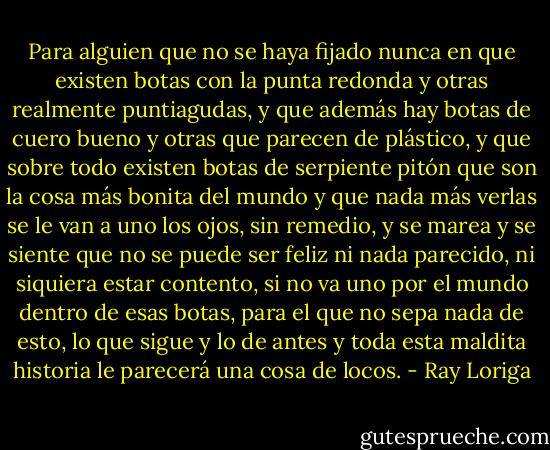 Para alguien que no se haya fijado nunca en que existen botas con la punta redonda y otras realmente puntiagudas, y que además hay botas de cuero bueno y otras que parecen de plástico, y que sobre todo existen botas de serpiente pitón que son la cosa más bonita del mundo y que nada más verlas se le van a uno los ojos, sin remedio, y se marea y se siente que no se puede ser feliz ni nada parecido, ni siquiera estar contento, si no va uno por el mundo dentro de esas botas, para el que no sepa nada de esto, lo que sigue y lo de antes y toda esta maldita historia le parecerá una cosa de locos. - Ray Loriga