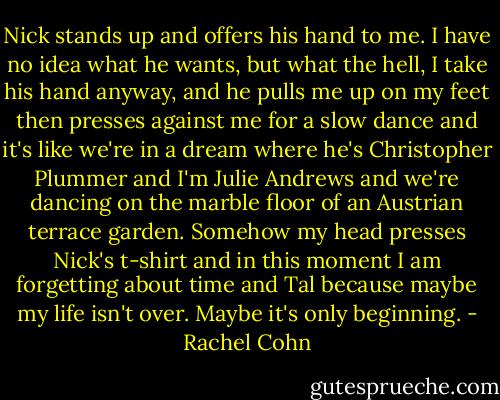Nick stands up and offers his hand to me. I have no idea what he wants, but what the hell, I take his hand anyway, and he pulls me up on my feet then presses against me for a slow dance and it's like we're in a dream where he's Christopher Plummer and I'm Julie Andrews and we're dancing on the marble floor of an Austrian terrace garden. Somehow my head presses Nick's t-shirt and in this moment I am forgetting about time and Tal because maybe my life isn't over. Maybe it's only beginning. - Rachel Cohn