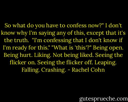 So what do you have to confess now?"<br />I don't know why I'm saying any of this, except that it's the truth. <br />"I'm confessing that I don't know if I'm ready for this."<br />"What is 'this'?"<br />Being open. Being hurt. Liking. Not being liked. Seeing the flicker on. Seeing the flicker off. Leaping. Falling. Crashing. - Rachel Cohn