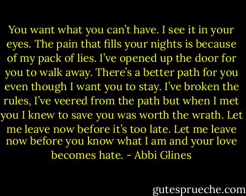 You want what you can’t have. I see it in your eyes. The<br />pain that fills your nights is because of my pack of lies. I’ve<br />opened up the door for you to walk away. There’s a better<br />path for you even though I want you to stay. I’ve broken the<br />rules, I’ve veered from the path but when I met you I knew<br />to save you was worth the wrath. Let me leave now before<br />it’s too late. Let me leave now before you know what I am<br />and your love becomes hate. - Abbi Glines