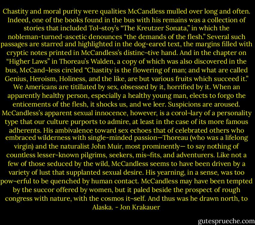 Chastity and moral purity were qualities McCandless mulled over long and often. Indeed, one of the books found in the bus with his remains was a collection of stories that included Tol¬stoy’s “The Kreutzer Sonata,” in which the nobleman-turned-ascetic denounces “the demands of the flesh.” Several such passages are starred and highlighted in the dog-eared text, the margins filled with cryptic notes printed in McCandless’s distinc¬tive hand. And in the chapter on “Higher Laws” in Thoreau’s Walden, a copy of which was also discovered in the bus, McCand¬less circled “Chastity is the flowering of man; and what are called Genius, Heroism, Holiness, and the like, are but various fruits which succeed it.”<br />We Americans are titillated by sex, obsessed by it, horrified by it. When an apparently healthy person, especially a healthy young man, elects to forgo the enticements of the flesh, it shocks us, and we leer. Suspicions are aroused.<br />McCandless’s apparent sexual innocence, however, is a corol¬lary of a personality type that our culture purports to admire, at least in the case of its more famous adherents. His ambivalence toward sex echoes that of celebrated others who embraced wilderness with single-minded passion—Thoreau (who was a lifelong virgin) and the naturalist John Muir, most prominently— to say nothing of countless lesser-known pilgrims, seekers, mis¬fits, and adventurers. Like not a few of those seduced by the wild, McCandless seems to have been driven by a variety of lust that supplanted sexual desire. His yearning, in a sense, was too pow¬erful to be quenched by human contact. McCandless may have been tempted by the succor offered by women, but it paled beside the prospect of rough congress with nature, with the cosmos it¬self. And thus was he drawn north, to Alaska. - Jon Krakauer