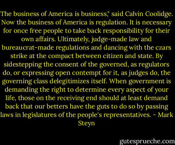 The business of America is business," said Calvin Coolidge. Now the business of America is regulation. It is necessary for once free people to take back responsibility for their own affairs. Ultimately, judge-made law and bureaucrat-made regulations and dancing with the czars strike at the compact between citizen and state. By sidestepping the consent of the governed, as regulators do, or expressing open contempt for it, as judges do, the governing class delegitimizes itself. When government is demanding the right to determine every aspect of your life, those on the receiving end should at least demand back that our betters have the guts to do so by passing laws in legislatures of the people's representatives. - Mark Steyn