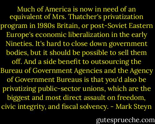 Much of America is now in need of an equivalent of Mrs. Thatcher's privatization program in 1980s Britain, or post-Soviet Eastern Europe's economic liberalization in the early Nineties. It's hard to close down government bodies, but it should be possible to sell them off. And a side benefit to outsourcing the Bureau of Government Agencies and the Agency of Government Bureaus is that you'd also be privatizing public-sector unions, which are the biggest and most direct assault on freedom, civic integrity, and fiscal solvency. - Mark Steyn