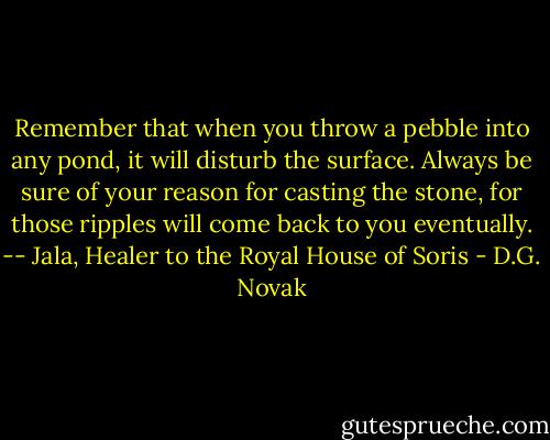 Remember that when you throw a pebble into any pond, it will disturb the surface. Always be sure of your reason for casting the stone, for those ripples will come back to you eventually.<br />-- Jala, Healer to the Royal House of Soris - D.G. Novak