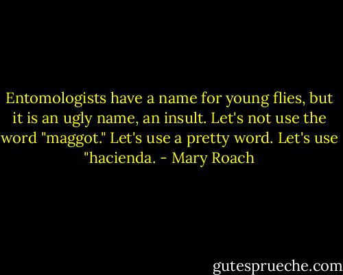 Entomologists have a name for young flies, but it is an ugly name, an insult. Let's not use the word "maggot." Let's use a pretty word. Let's use "hacienda. - Mary Roach