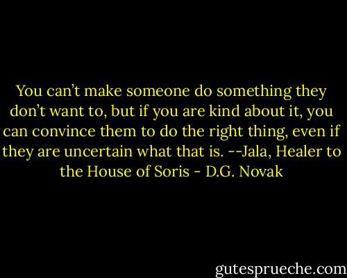 You can’t make someone do something they don’t want to, but if you are kind about it, you can convince them to do the right thing, even if they are uncertain what that is.<br />--Jala, Healer to the House of Soris - D.G. Novak
