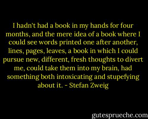 I hadn't had a book in my hands for four months, and the mere idea of a book where I could see words printed one after another, lines, pages, leaves, a book in which I could pursue new, different, fresh thoughts to divert me, could take them into my brain, had something both intoxicating and stupefying about it. - Stefan Zweig