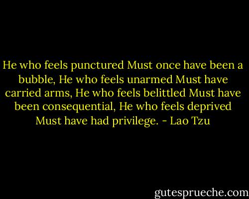 He who feels punctured<br />Must once have been a bubble,<br />He who feels unarmed<br />Must have carried arms,<br />He who feels belittled<br />Must have been consequential,<br />He who feels deprived<br />Must have had privilege. - Lao Tzu