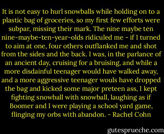 It is not easy to hurl snowballs while holding on to a plastic bag of groceries, so my first few efforts were subpar, missing their mark. The nine maybe ten nine-maybe-ten-year-olds ridiculed me - if I turned to aim at one, four others outflanked me and shot from the sides and the back. I was, in the parlance of an ancient day, cruising for a bruising, and while a more disdainful teenager would have walked away, and a more aggressive teenager wouls have dropped the bag and kicked some major preteen ass, I kept fighting snowball with snowball, laughing as if Boomer and I were playing a school yard game, flinging my orbs with abandon. - Rachel Cohn