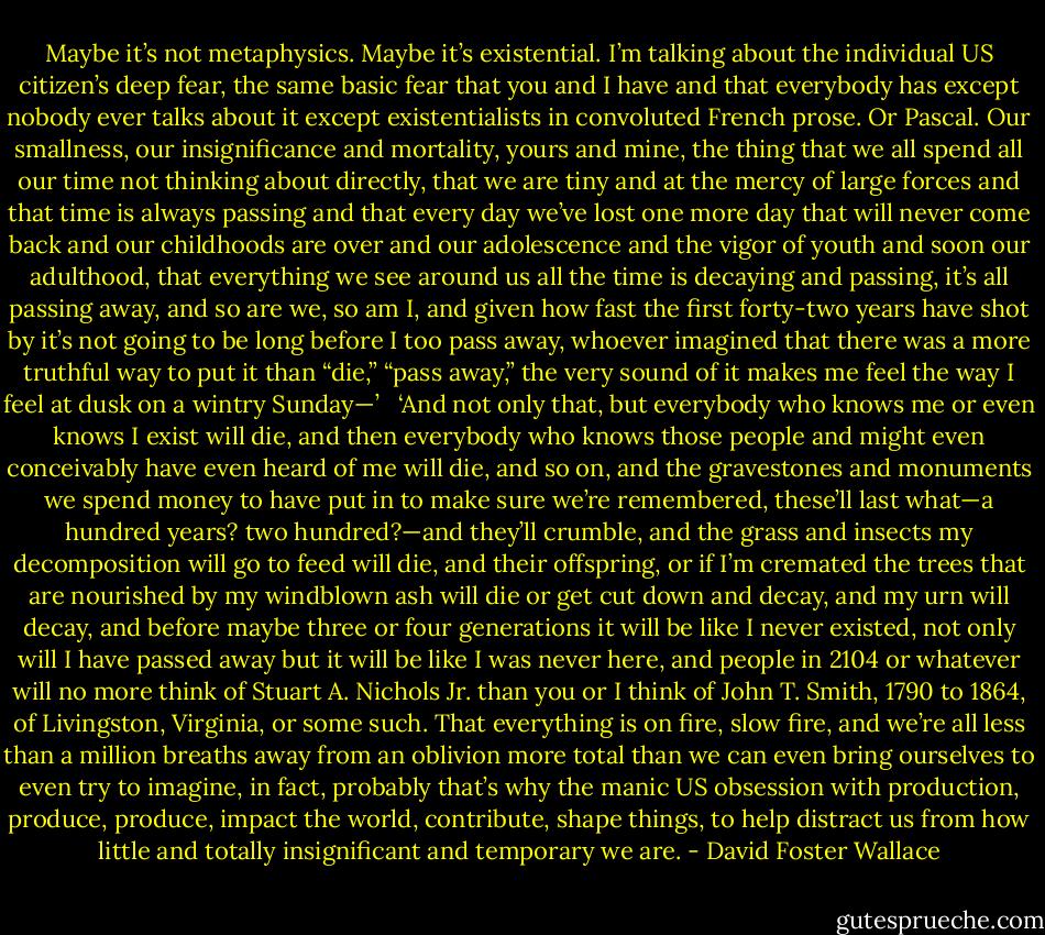Maybe it’s not metaphysics. Maybe it’s existential. I’m talking about the individual US citizen’s deep fear, the same basic fear that you and I have and that everybody has except nobody ever talks about it except existentialists in convoluted French prose. Or Pascal. Our smallness, our insignificance and mortality, yours and mine, the thing that we all spend all our time not thinking about directly, that we are tiny and at the mercy of large forces and that time is always passing and that every day we’ve lost one more day that will never come back and our childhoods are over and our adolescence and the vigor of youth and soon our adulthood, that everything we see around us all the time is decaying and passing, it’s all passing away, and so are we, so am I, and given how fast the first forty-two years have shot by it’s not going to be long before I too pass away, whoever imagined that there was a more truthful way to put it than “die,” “pass away,” the very sound of it makes me feel the way I feel at dusk on a wintry Sunday—’ <br /><br />‘And not only that, but everybody who knows me or even knows I exist will die, and then everybody who knows those people and might even conceivably have even heard of me will die, and so on, and the gravestones and monuments we spend money to have put in to make sure we’re remembered, these’ll last what—a hundred years? two hundred?—and they’ll crumble, and the grass and insects my decomposition will go to feed will die, and their offspring, or if I’m cremated the trees that are nourished by my windblown ash will die or get cut down and decay, and my urn will decay, and before maybe three or four generations it will be like I never existed, not only will I have passed away but it will be like I was never here, and people in 2104 or whatever will no more think of Stuart A. Nichols Jr. than you or I think of John T. Smith, 1790 to 1864, of Livingston, Virginia, or some such. That everything is on fire, slow fire, and we’re all less than a million breaths away from an oblivion more total than we can even bring ourselves to even try to imagine, in fact, probably that’s why the manic US obsession with production, produce, produce, impact the world, contribute, shape things, to help distract us from how little and totally insignificant and temporary we are. - David Foster Wallace