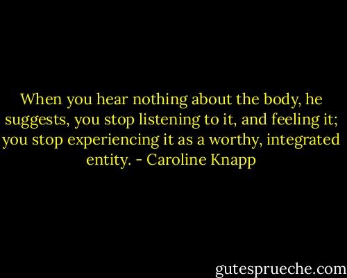 When you hear nothing about the body, he suggests, you stop listening to it, and feeling it; you stop experiencing it as a worthy, integrated entity. - Caroline Knapp