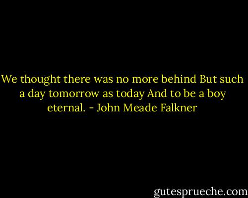 We thought there was no more behind But such a day tomorrow as today And to be a boy eternal. - John Meade Falkner