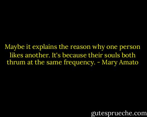 Maybe it explains the reason why one person likes another. It's because their souls both thrum at the same frequency. - Mary Amato