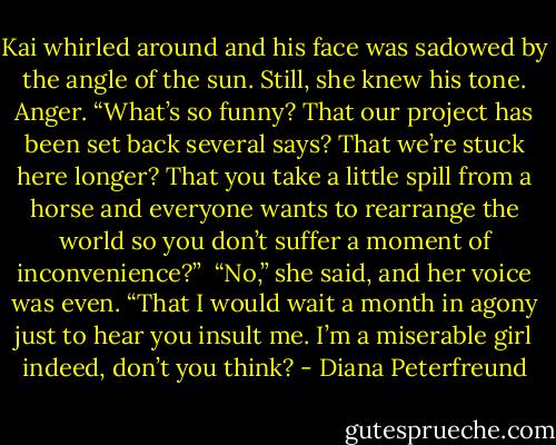 Kai whirled around and his face was sadowed by the angle of the sun. Still, she knew his tone. Anger. “What’s so funny? That our project has been set back several says? That we’re stuck here longer? That you take a little spill from a horse and everyone wants to rearrange the world so you don’t suffer a moment of inconvenience?”<br /><br />“No,” she said, and her voice was even. “That I would wait a month in agony just to hear you insult me. I’m a miserable girl indeed, don’t you think? - Diana Peterfreund