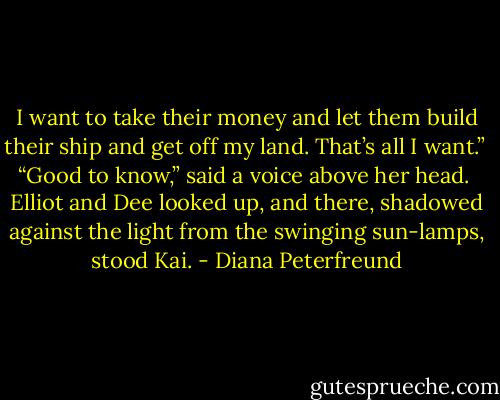 I want to take their money and let them build their ship and get off my land. That’s all I want.”<br /><br />“Good to know,” said a voice above her head.<br /><br />Elliot and Dee looked up, and there, shadowed against the light from the swinging sun-lamps, stood Kai. - Diana Peterfreund