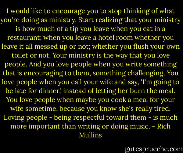 I would like to encourage you to stop thinking of what you're doing as ministry. Start realizing that your ministry is how much of a tip you leave when you eat in a restaurant; when you leave a hotel room whether you leave it all messed up or not; whether you flush your own toilet or not. Your ministry is the way that you love people. And you love people when you write something that is encouraging to them, something challenging. You love people when you call your wife and say, 'I'm going to be late for dinner,' instead of letting her burn the meal. You love people when maybe you cook a meal for your wife sometime, because you know she's really tired. Loving people - being respectful toward them - is much more important than writing or doing music. - Rich Mullins
