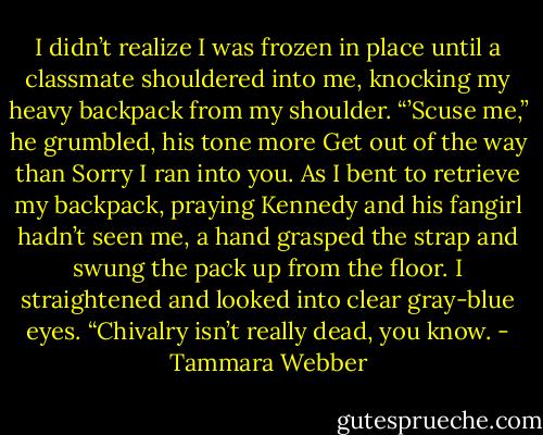 I didn’t realize I was frozen in place until a classmate shouldered into me, knocking my heavy backpack from my shoulder. “’Scuse me,” he<br />grumbled, his tone more Get out of the way than Sorry I ran into you.<br />As I bent to retrieve my backpack, praying Kennedy and his fangirl hadn’t seen me, a hand grasped the strap and swung the pack up from<br />the floor. I straightened and looked into clear gray-blue eyes. “Chivalry isn’t really dead, you know. - Tammara Webber