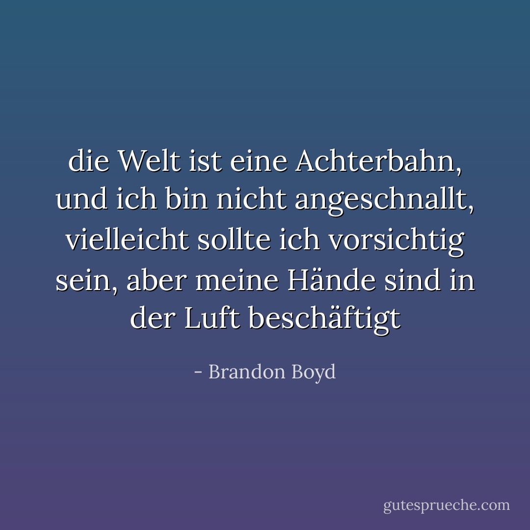die Welt ist eine Achterbahn, und ich bin nicht angeschnallt, vielleicht sollte ich vorsichtig sein, aber meine Hände sind in der Luft beschäftigt - Brandon Boyd<