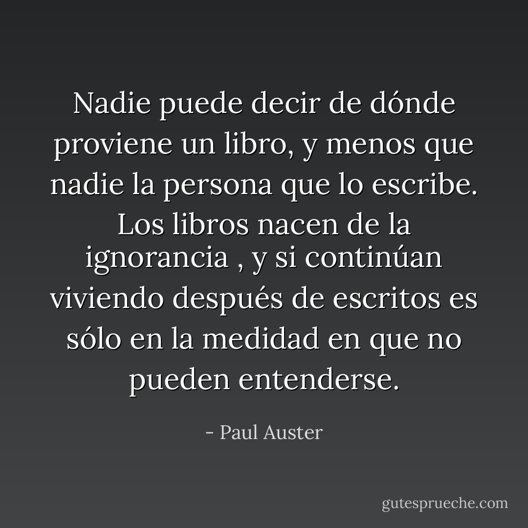 Nadie puede decir de dónde proviene un libro, y menos que nadie la persona que lo escribe. Los libros nacen de la ignorancia , y si continúan viviendo después de escritos es sólo en la medidad en que no pueden entenderse. - Paul Auster