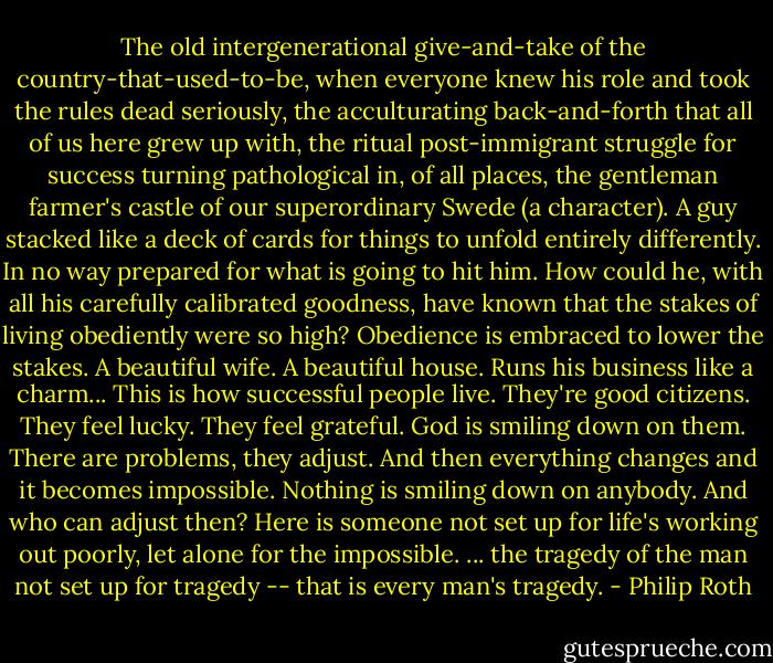 The old intergenerational give-and-take of the country-that-used-to-be, when everyone knew his role and took the rules dead seriously, the acculturating back-and-forth that all of us here grew up with, the ritual post-immigrant struggle for success turning pathological in, of all places, the gentleman farmer's castle of our superordinary Swede (a character). A guy stacked like a deck of cards for things to unfold entirely differently. In no way prepared for what is going to hit him. How could he, with all his carefully calibrated goodness, have known that the stakes of living obediently were so high? Obedience is embraced to lower the stakes. A beautiful wife. A beautiful house. Runs his business like a charm... This is how successful people live. They're good citizens. They feel lucky. They feel grateful. God is smiling down on them. There are problems, they adjust. And then everything changes and it becomes impossible. Nothing is smiling down on anybody. And who can adjust then? Here is someone not set up for life's working out poorly, let alone for the impossible. ... the tragedy of the man not set up for tragedy -- that is every man's tragedy. - Philip Roth