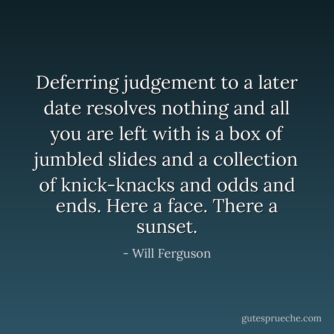 Deferring judgement to a later date resolves nothing and all you are left with is a box of jumbled slides and a collection of knick-knacks and odds and ends. Here a face. There a sunset. - Will Ferguson
