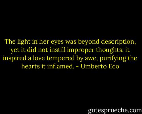 The light in her eyes was beyond description, yet it did not instill improper thoughts: it inspired a love tempered by awe, purifying the hearts it inflamed. - Umberto Eco