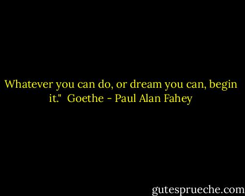 Whatever you can do, or dream you can, begin it."<br /><br />Goethe - Paul Alan Fahey