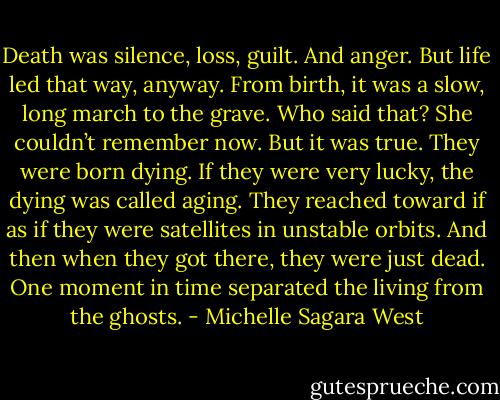 Death was silence, loss, guilt. And anger. But life led that way, anyway. From birth, it was a slow, long march to the grave. Who said that? She couldn’t remember now. But it was true. They were born dying. If they were very lucky, the dying was called aging. They reached toward if as if they were satellites in unstable orbits. And then when they got there, they were just dead. One moment in time separated the living from the ghosts. - Michelle Sagara West