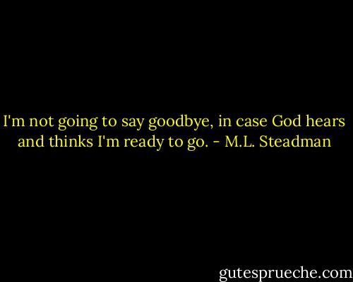 I'm not going to say goodbye, in case God hears and thinks I'm ready to go. - M.L. Steadman