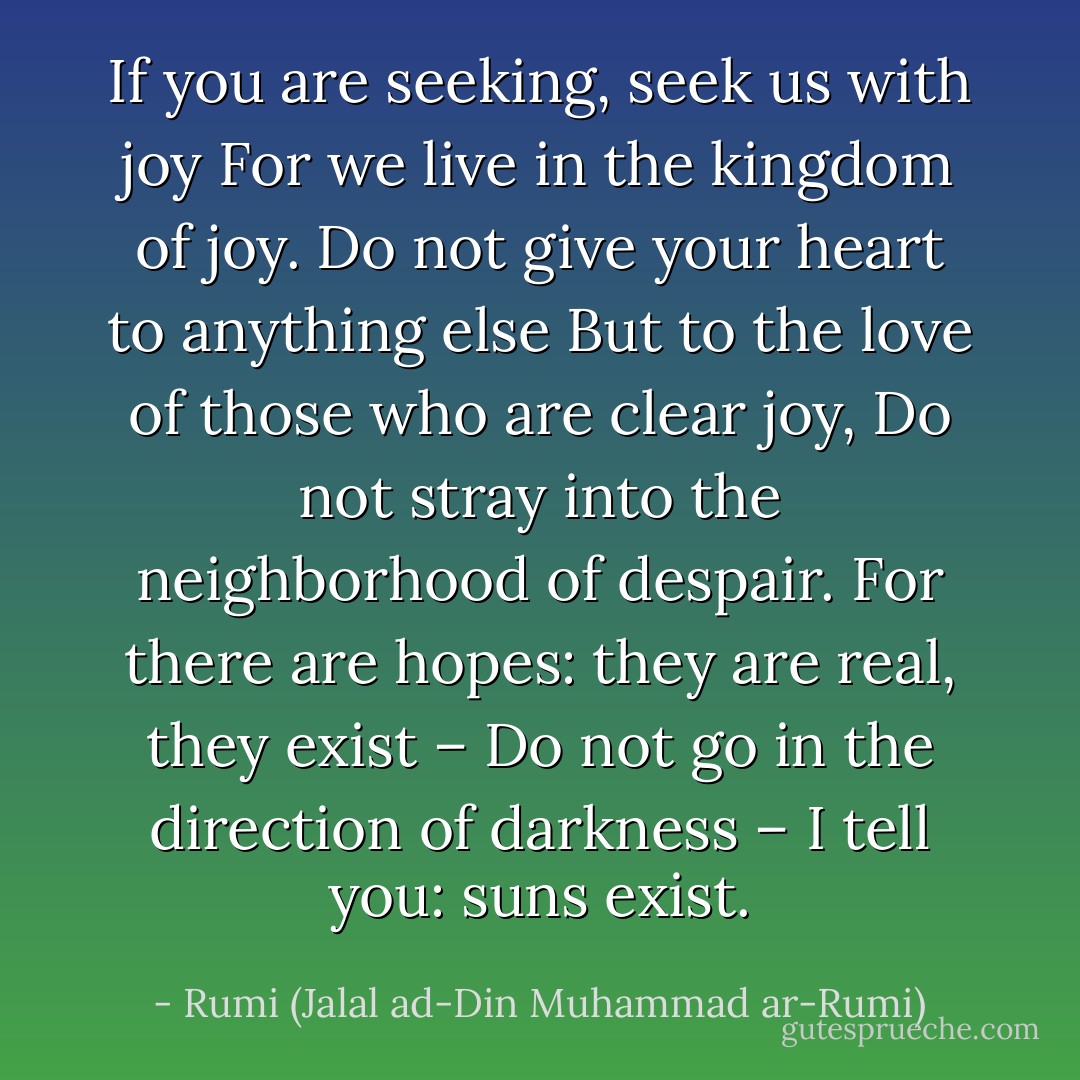 If you are seeking, seek us with joy<br />For we live in the kingdom of joy.<br />Do not give your heart to anything else<br />But to the love of those who are clear joy,<br />Do not stray into the neighborhood of despair.<br />For there are hopes: they are real, they exist –<br />Do not go in the direction of darkness –<br />I tell you: suns exist. - Rumi (Jalal ad-Din Muhammad ar-Rumi)