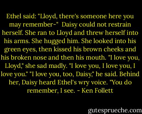 Ethel said: "Lloyd, there's someone here you may remember-" <br />Daisy could not restrain herself. She ran to Lloyd and threw herself into his arms. She hugged him. She looked into his green eyes, then kissed his brown cheeks and his broken nose and then his mouth. "I love you, Lloyd," she sad madly. "I love you, I love you, I love you."<br />"I love you, too, Daisy," he said.<br />Behind her, Daisy heard Ethel's wry voice. "You do remember, I see. - Ken Follett