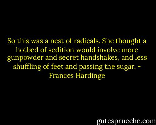 So this was a nest of radicals. She thought a hotbed of sedition would involve more gunpowder and secret handshakes, and less shuffling of feet and passing the sugar. - Frances Hardinge