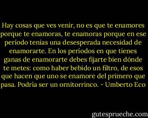 Hay cosas que ves venir, no es que te enamores porque te enamoras, te enamoras porque en ese período tenías una desesperada necesidad de enamorarte. En los períodos en que tienes ganas de enamorarte debes fijarte bien dónde te metes: como haber bebido un filtro, de esos que hacen que uno se enamore del primero que pasa. Podría ser un ornitorrinco. - Umberto Eco