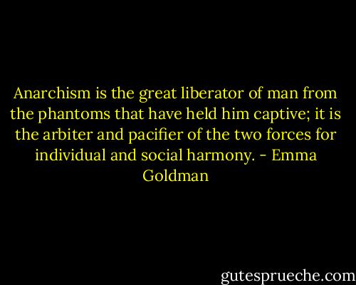 Anarchism is the great liberator of man from the phantoms that have held him captive; it is the arbiter and pacifier of the two forces for individual and social harmony. - Emma Goldman
