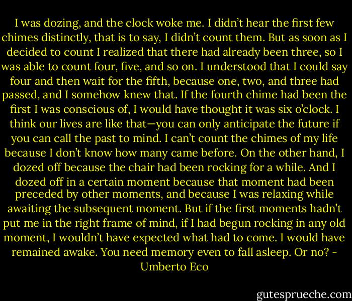 I was dozing, and the clock woke me. I didn’t hear the first few chimes distinctly, that is to say, I didn’t count them. But as soon as I decided to count I realized that there had already been three, so I was able to count four, five, and so on. I understood that I could say four and then wait for the fifth, because one, two, and three had passed, and I somehow knew that. If the fourth chime had been the first I was conscious of, I would have thought it was six o’clock. I think our lives are like that—you can only anticipate the future if you can call the past to mind. I can’t count the chimes of my life because I don’t know how many came before. On the other hand, I dozed off because the chair had been rocking for a while. And I dozed off in a certain moment because that moment had been preceded by other moments, and because I was relaxing while awaiting the subsequent moment. But if the first moments hadn’t put me in the right frame of mind, if I had begun rocking in any old moment, I wouldn’t have expected what had to come. I would have remained awake. You need memory even to fall asleep. Or no? - Umberto Eco