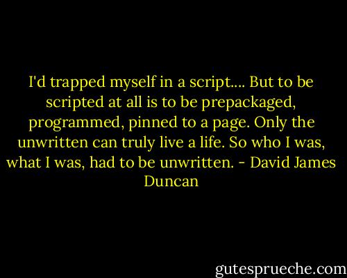 I'd trapped myself in a script.... But to be scripted at all is to be prepackaged, programmed, pinned to a page. Only the unwritten can truly live a life. So who I was, what I was, had to be unwritten. - David James Duncan