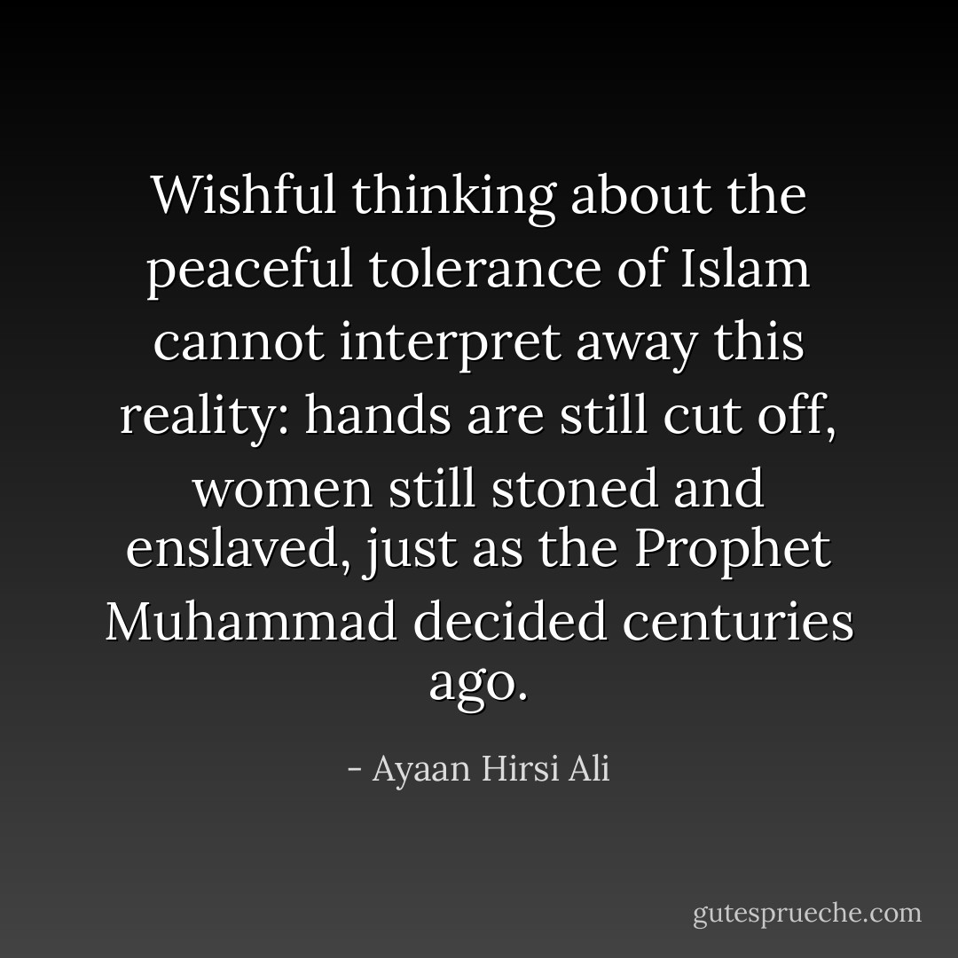 Wishful thinking about the peaceful tolerance of Islam cannot interpret away this reality: hands are still cut off, women still stoned and enslaved, just as the Prophet Muhammad decided centuries ago. - Ayaan Hirsi Ali