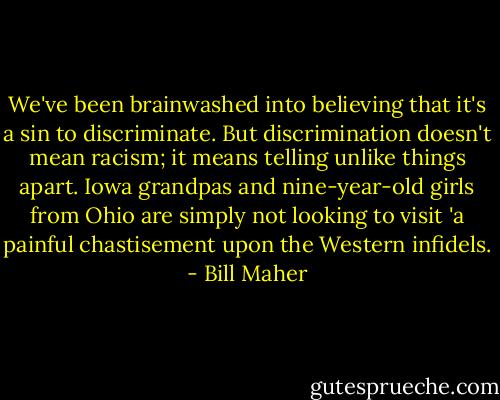 We've been brainwashed into believing that it's a sin to discriminate. But discrimination doesn't mean racism; it means telling unlike things apart. Iowa grandpas and nine-year-old girls from Ohio are simply not looking to visit 'a painful chastisement upon the Western infidels. - Bill Maher