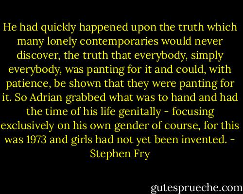 He had quickly happened upon the truth which many lonely contemporaries would never discover, the truth that everybody, simply everybody, was panting for it and could, with patience, be shown that they were panting for it. So Adrian grabbed what was to hand and had the time of his life genitally - focusing exclusively on his own gender of course, for this was 1973 and girls had not yet been invented. - Stephen Fry