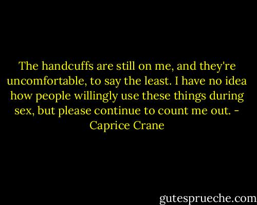 The handcuffs are still on me, and they're uncomfortable, to say the least. I have no idea how people willingly use these things during sex, but please continue to count me out. - Caprice Crane