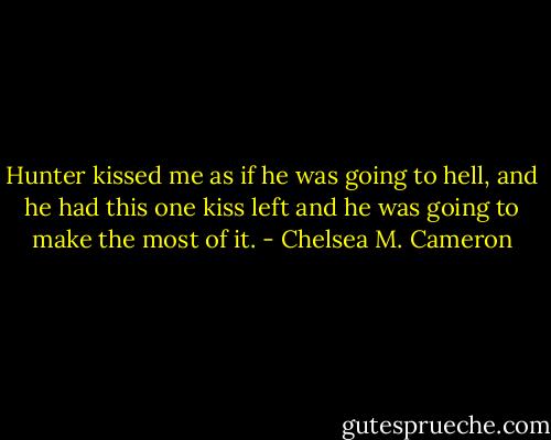 Hunter kissed me as if he was going to hell, and he had this one kiss left and he was going to make the most of it. - Chelsea M. Cameron