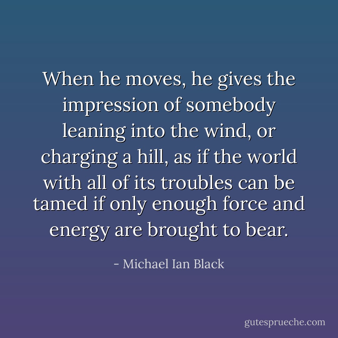 When he moves, he gives the impression of somebody leaning into the wind, or charging a hill, as if the world with all of its troubles can be tamed if only enough force and energy are brought to bear. - Michael Ian Black