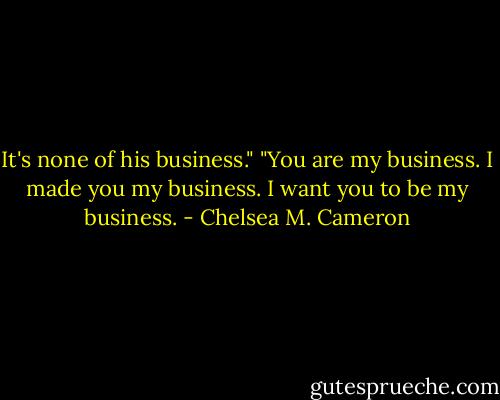 It's none of his business."<br />"You are my business. I made you my business. I want you to be my business. - Chelsea M. Cameron