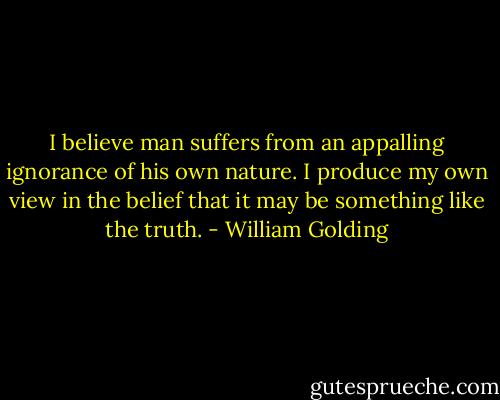 I believe man suffers from an appalling ignorance of his own nature. I produce my own view in the belief that it may be something like the truth. - William Golding