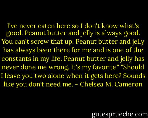I've never eaten here so I don't know what's good. Peanut butter and jelly is always good. You can't screw that up. Peanut butter and jelly has always been there for me and is one of the constants in my life. Peanut butter and jelly has never done me wrong. It's my favorite."<br />"Should I leave you two alone when it gets here? Sounds like you don't need me. - Chelsea M. Cameron