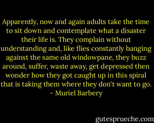 Apparently, now and again adults take the time to sit down and contemplate what a disaster their life is. They complain without understanding and, like flies constantly banging against the same old windowpane, they buzz around, suffer, waste away, get depressed then wonder how they got caught up in this spiral that is taking them where they don't want to go. - Muriel Barbery