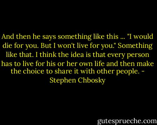 And then he says something like this ... "I would die for you. But I won't live for you." Something like that. I think the idea is that every person has to live for his or her own life and then make the choice to share it with other people. - Stephen Chbosky