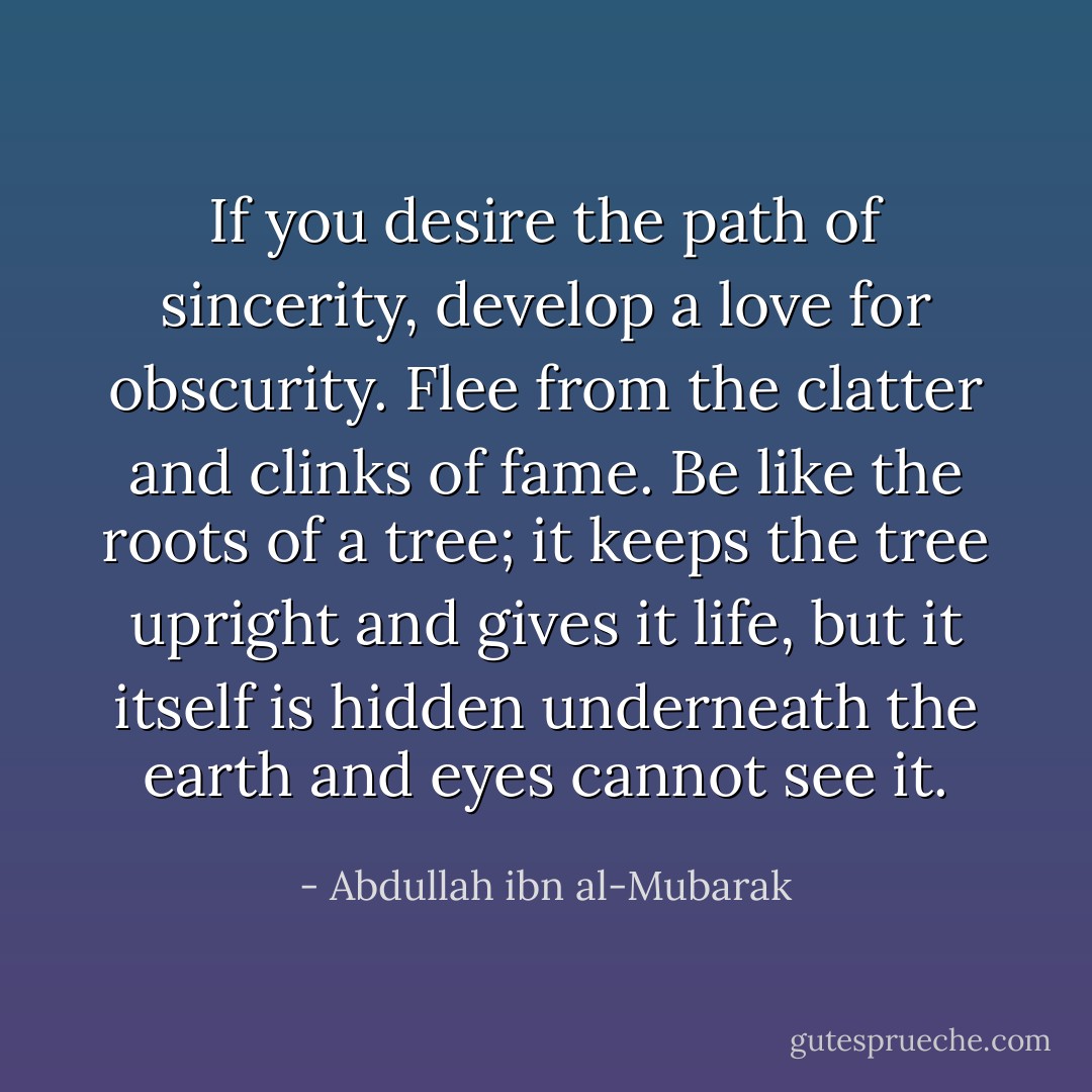 If you desire the path of sincerity, develop a love for obscurity. Flee from the clatter and clinks of fame. Be like the roots of a tree; it keeps the tree upright and gives it life, but it itself is hidden underneath the earth and eyes cannot see it. - Abdullah ibn al-Mubarak